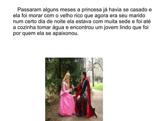 Passaram alguns meses a princesa já havia se casado e
ela foi morar com o velho rico que agora era seu marido
num certo dia de noite ela estava com muita sede e foi até
a cozinha tomar água e encontrou um jovem lindo que foi
por quem ela se apaixonou.
 