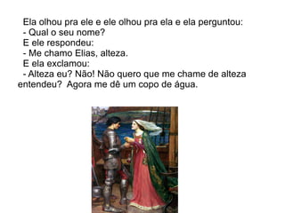 Ela olhou pra ele e ele olhou pra ela e ela perguntou:
 - Qual o seu nome?
 E ele respondeu:
 - Me chamo Elias, alteza.
 E ela exclamou:
 - Alteza eu? Não! Não quero que me chame de alteza
entendeu? Agora me dê um copo de água.
 
