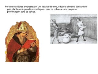Por que os nobres emprestavam um pedaço de terra, e todo o alimento consumido
 pelo plantio uma grande porcentagem para os nobres e uma pequena
 porcentagem para os servos.
 