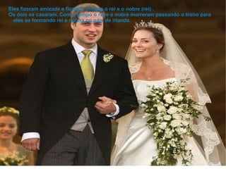 Eles fizeram amizade e ficaram amigos o rei e o nobre (rei) .
Os dois se casaram. Com o tempo o rei e o nobre morreram passando o trono para
  eles se formando rei e rainha no pais de irlanda.
 