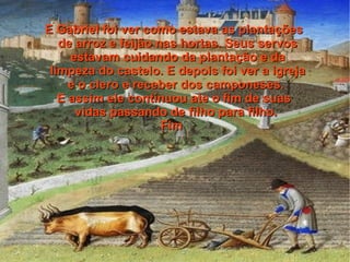 E Gabriel foi ver como estava as plantações
   de arroz e feijão nas hortas. Seus servos
     estavam cuidando da plantação e da
 limpeza do castelo. E depois foi ver a igreja
     e o clero e receber dos camponeses.
   E assim ele continuou ate o fim de suas
      vidas passando de filho para filho.
                      Fim
 
