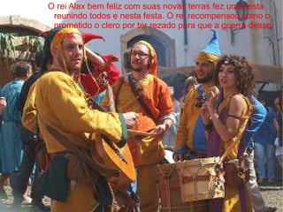 O rei Alax bem feliz com suas novas terras fez uma festa
 reunindo todos e nesta festa. O rei recompensou como o
 prometido o clero por ter rezado para que a guerra desse
 certo.
 