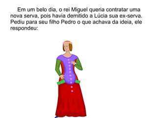 Em um belo dia, o rei Miguel queria contratar uma
nova serva, pois havia demitido a Lúcia sua ex-serva.
Pediu para seu filho Pedro o que achava da ideia, ele
respondeu:
 