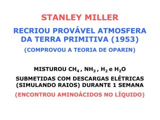 STANLEY MILLER
RECRIOU PROVÁVEL ATMOSFERA
DA TERRA PRIMITIVA (1953)
(COMPROVOU A TEORIA DE OPARIN)
MISTUROU CH4 , NH3 , H2 e H2O
SUBMETIDAS COM DESCARGAS ELÉTRICAS
(SIMULANDO RAIOS) DURANTE 1 SEMANA
(ENCONTROU AMINOÁCIDOS NO LÍQUIDO)
 