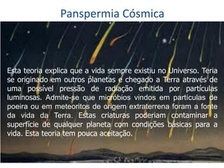 Panspermia Cósmica
Esta teoria explica que a vida sempre existiu no Universo. Teria
se originado em outros planetas e chegado a Terra através de
uma possível pressão de radiação emitida por partículas
luminosas. Admite-se que micróbios vindos em partículas de
poeira ou em meteoritos de origem extraterrena foram a fonte
da vida da Terra. Estas criaturas poderiam contaminar a
superfície de qualquer planeta com condições básicas para a
vida. Esta teoria tem pouca aceitação.
 