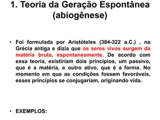 1. Teoria da Geração Espontânea
(abiogênese)
• Foi formulada por Aristóteles (384-322 a.C.) , na
Grécia antiga e dizia que os seres vivos surgem da
matéria bruta, espontaneamente. De acordo com
essa teoria, existiriam dois princípios, um passivo,
que é a matéria, e outro ativo, que é a forma. No
momento em que as condições fossem favoráveis,
esses princípios se conjugariam, originando vida.
• EXEMPLOS:
 