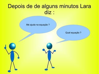 Depois de de alguns minutos Lara 
diz : 
Me ajuda na equação ? 
Qual equação ? 
 