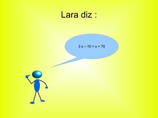 Lara diz : 
3 x – 10 = x + 70 
 