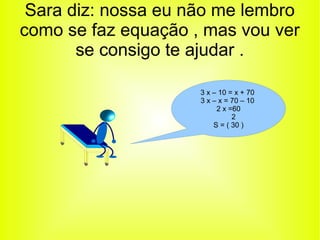 Sara diz: nossa eu não me lembro 
como se faz equação , mas vou ver 
se consigo te ajudar . 
3 x – 10 = x + 70 
3 x – x = 70 – 10 
2 x =60 
2 
S = ( 30 ) 
 