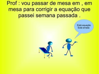 Prof : vou passar de mesa em , em 
mesa para corrigir a equação que 
passei semana passada . 
Está equação 
Está errada 
 