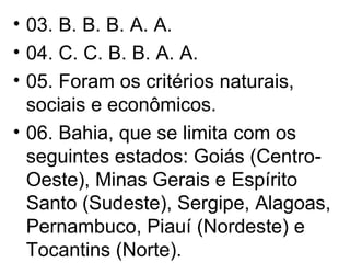 03. B. B. B. A. A. 04. C. C. B. B. A. A. 05. Foram os critérios naturais, sociais e econômicos. 06. Bahia, que se limita com os seguintes estados: Goiás (Centro-Oeste), Minas Gerais e Espírito Santo (Sudeste), Sergipe, Alagoas, Pernambuco, Piauí (Nordeste) e Tocantins (Norte). 