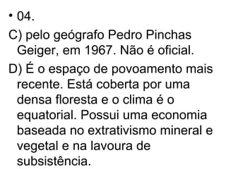 04.  C) pelo geógrafo Pedro Pinchas Geiger, em 1967. Não é oficial. D) É o espaço de povoamento mais recente. Está coberta por uma densa floresta e o clima é o equatorial. Possui uma economia baseada no extrativismo mineral e vegetal e na lavoura de subsistência.  