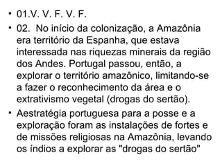 01.V. V. F. V. F. 02.  No início da colonização, a Amazônia era território da Espanha, que estava interessada nas riquezas minerais da região dos Andes. Portugal passou, então, a explorar o território amazônico, limitando-se a fazer o reconhecimento da área e o extrativismo vegetal (drogas do sertão). Aestratégia portuguesa para a posse e a exploração foram as instalações de fortes e de missões religiosas na Amazônia, levando os índios a explorar as "drogas do sertão" 