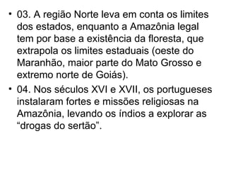 03. A região Norte leva em conta os limites dos estados, enquanto a Amazônia legal tem por base a existência da floresta, que extrapola os limites estaduais (oeste do Maranhão, maior parte do Mato Grosso e extremo norte de Goiás). 04. Nos séculos XVI e XVII, os portugueses instalaram fortes e missões religiosas na Amazônia, levando os índios a explorar as “drogas do sertão”. 