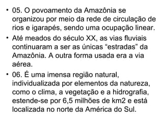 05. O povoamento da Amazônia se organizou por meio da rede de circulação de rios e igarapés, sendo uma ocupação linear. Até meados do século XX, as vias fluviais continuaram a ser as únicas “estradas” da Amazônia. A outra forma usada era a via aérea. 06. É uma imensa região natural, individualizada por elementos da natureza, como o clima, a vegetação e a hidrografia, estende-se por 6,5 milhões de km2 e está localizada no norte da América do Sul. 