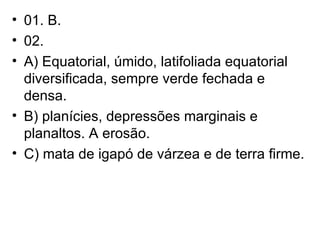 01. B. 02.  A) Equatorial, úmido, latifoliada equatorial diversificada, sempre verde fechada e densa. B) planícies, depressões marginais e planaltos. A erosão. C) mata de igapó de várzea e de terra firme. 