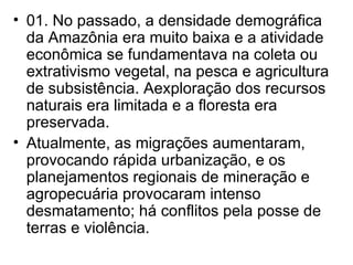01. No passado, a densidade demográfica da Amazônia era muito baixa e a atividade econômica se fundamentava na coleta ou extrativismo vegetal, na pesca e agricultura de subsistência. Aexploração dos recursos naturais era limitada e a floresta era preservada. Atualmente, as migrações aumentaram, provocando rápida urbanização, e os planejamentos regionais de mineração e agropecuária provocaram intenso desmatamento; há conflitos pela posse de terras e violência. 