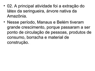 02. A principal atividade foi a extração do látex da seringueira, árvore nativa da Amazônia. Nesse período, Manaus e Belém tiveram grande crescimento, porque passaram a ser ponto de circulação de pessoas, produtos de consumo, borracha e material de construção. 