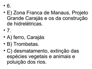 6. E) Zona Franca de Manaus, Projeto Grande Carajás e os da construção de hidrelétricas. 7. A) ferro, Carajás B) Trombetas. C) desmatamento, extinção das espécies vegetais e animais e poluição dos rios. 