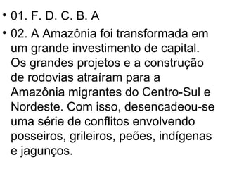 01. F. D. C. B. A 02. A Amazônia foi transformada em um grande investimento de capital. Os grandes projetos e a construção de rodovias atraíram para a Amazônia migrantes do Centro-Sul e Nordeste. Com isso, desencadeou-se uma série de conflitos envolvendo posseiros, grileiros, peões, indígenas e jagunços. 