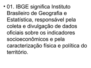01. IBGE significa Instituto Brasileiro de Geografia e Estatística, responsável pela coleta e divulgação de dados oficiais sobre os indicadores socioeconômicos e pela caracterização física e política do território. 