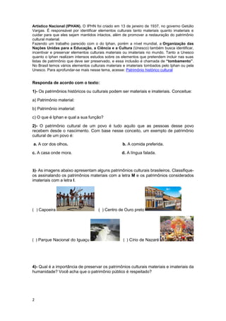 2
Artístico Nacional (IPHAN). O IPHN foi criado em 13 de janeiro de 1937, no governo Getúlio
Vargas. É responsável por identificar elementos culturais tanto materiais quanto imateriais e
cuidar para que eles sejam mantidos intactos, além de promover a restauração do patrimônio
cultural material.
Fazendo um trabalho parecido com o do Iphan, porém a nível mundial, a Organização das
Nações Unidas para a Educação, a Ciência e a Cultura (Unesco) também busca identificar,
incentivar e preservar elementos culturais materiais ou imateriais no mundo. Tanto a Unesco
quanto o Iphan realizam intensos estudos sobre os elementos que pretendem incluir nas suas
listas de patrimônio que deve ser preservado, e essa inclusão é chamada de “tombamento”.
No Brasil temos vários elementos culturais materiais e imateriais tombados pelo Iphan ou pela
Unesco. Para aprofundar-se mais nesse tema, acesse: Patrimônio histórico cultural
Responda de acordo com o texto:
1)- Os patrimônios históricos ou culturais podem ser materiais e imateriais. Conceitue:
a) Patrimônio material:
b) Patrimônio imaterial:
c) O que é Iphan e qual a sua função?
2)- O patrimônio cultural de um povo é tudo aquilo que as pessoas desse povo
recebem desde o nascimento. Com base nesse conceito, um exemplo de patrimônio
cultural de um povo é:
a. A cor dos olhos. b. A comida preferida.
c. A casa onde mora. d. A língua falada.
3)- As imagens abaixo apresentam alguns patrimônios culturais brasileiros. Classifique-
os assinalando os patrimônios materiais com a letra M e os patrimônios considerados
imateriais com a letra I.
( ) Capoeira ( ) Centro de Ouro preto
( ) Parque Nacional do Iguaçu ( ) Círio de Nazaré
4)- Qual é a importância de preservar os patrimônios culturais materiais e imateriais da
humanidade? Você acha que o patrimônio público é respeitado?
 