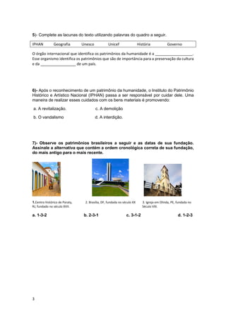 3
5)- Complete as lacunas do texto utilizando palavras do quadro a seguir.
IPHAN Geografia Unesco Unicef História Governo
O órgão internacional que identifica os patrimônios da humanidade é a __________________.
Esse organismo identifica os patrimônios que são de importância para a preservação da cultura
e da _________________ de um país.
6)- Após o reconhecimento de um patrimônio da humanidade, o Instituto do Patrimônio
Histórico e Artístico Nacional (IPHAN) passa a ser responsável por cuidar dele. Uma
maneira de realizar esses cuidados com os bens materiais é promovendo:
a. A revitalização. c. A demolição
b. O vandalismo d. A interdição.
7)- Observe os patrimônios brasileiros a seguir e as datas de sua fundação.
Assinale a alternativa que contém a ordem cronológica correta de sua fundação,
do mais antigo para o mais recente.
1.Centro histórico de Paraty, 2. Brasília, DF, fundada no século XX 3. Igreja em Olinda, PE, fundada no
RJ, fundado no século XVII. Século VXI.
a. 1-3-2 b. 2-3-1 c. 3-1-2 d. 1-2-3
 
