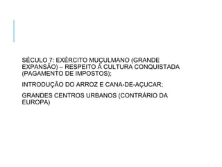 SÉCULO 7: EXÉRCITO MUÇULMANO (GRANDE
EXPANSÃO) – RESPEITO À CULTURA CONQUISTADA
(PAGAMENTO DE IMPOSTOS);
INTRODUÇÃO DO ARROZ E CANA-DE-AÇUCAR;
GRANDES CENTROS URBANOS (CONTRÁRIO DA
EUROPA)
 