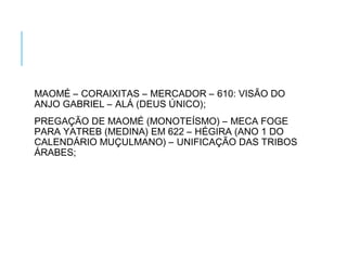 MAOMÉ – CORAIXITAS – MERCADOR – 610: VISÃO DO
ANJO GABRIEL – ALÁ (DEUS ÚNICO);
PREGAÇÃO DE MAOMÉ (MONOTEÍSMO) – MECA FOGE
PARA YATREB (MEDINA) EM 622 – HÉGIRA (ANO 1 DO
CALENDÁRIO MUÇULMANO) – UNIFICAÇÃO DAS TRIBOS
ÁRABES;
 