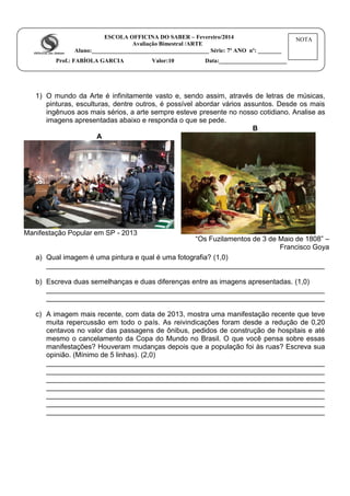 ESCOLA OFFICINA DO SABER – Fevereiro/2014
Avaliação Bimestral /ARTE
Aluno:________________________________________ Série: 7º ANO nº: ________
Prof.: FABÍOLA GARCIA Valor:10 Data:_______________________
1) O mundo da Arte é infinitamente vasto e, sendo assim, através de letras de músicas,
pinturas, esculturas, dentre outros, é possível abordar vários assuntos. Desde os mais
ingênuos aos mais sérios, a arte sempre esteve presente no nosso cotidiano. Analise as
imagens apresentadas abaixo e responda o que se pede.
A
Manifestação Popular em SP - 2013
B
“Os Fuzilamentos de 3 de Maio de 1808” –
Francisco Goya
a) Qual imagem é uma pintura e qual é uma fotografia? (1,0)
_______________________________________________________________________
b) Escreva duas semelhanças e duas diferenças entre as imagens apresentadas. (1,0)
_______________________________________________________________________
_______________________________________________________________________
c) A imagem mais recente, com data de 2013, mostra uma manifestação recente que teve
muita repercussão em todo o país. As reivindicações foram desde a redução de 0,20
centavos no valor das passagens de ônibus, pedidos de construção de hospitais e até
mesmo o cancelamento da Copa do Mundo no Brasil. O que você pensa sobre essas
manifestações? Houveram mudanças depois que a população foi às ruas? Escreva sua
opinião. (Mínimo de 5 linhas). (2,0)
_______________________________________________________________________
_______________________________________________________________________
_______________________________________________________________________
_______________________________________________________________________
_______________________________________________________________________
_______________________________________________________________________
_______________________________________________________________________
NOTA
 