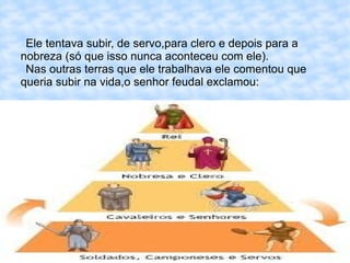Ele tentava subir, de servo,para clero e depois para a
nobreza (só que isso nunca aconteceu com ele).
 Nas outras terras que ele trabalhava ele comentou que
queria subir na vida,o senhor feudal exclamou:
 
