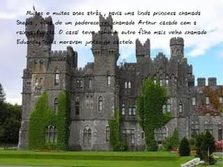 Muitos e muitos anos atrás , havia uma linda princesa chamada
Shopia , filha de um poderoso rei chamado Arthur casado com a
rainha Aghata. O casal teve também outro filho mais velho chamado
Eduardh. Todos moravam juntos no castelo.
 