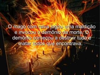 O mago com raiva jogou uma maldição
  e invocou o demônio da morte. O
 demônio começou a destruir tudo e
    matar todos que encontrava.
 