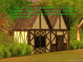 Tudo começou na Idade Média, no tempo do
feudalismo. Existia uma bela menina chamada
Clara, ela morava com seu pai numa pequena vila.
Tudo era simples.
 
