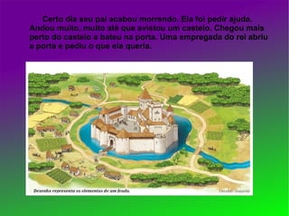 Certo dia seu pai acabou morrendo. Ela foi pedir ajuda.
Andou muito, muito até que avistou um castelo. Chegou mais
perto do castelo e bateu na porta. Uma empregada do rei abriu
a porta e pediu o que ela queria.
 