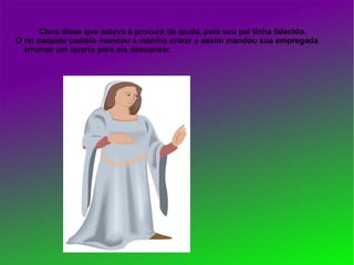 Clara disse que estava a procura de ajuda, pois seu pai tinha falecido.
O rei daquele castelo mandou a menina entrar e assim mandou sua empregada
  arrumar um quarto para ela descansar.
 