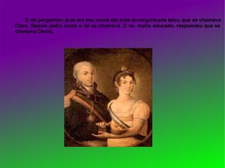 O rei perguntou qual era seu nome ela toda envergonhada falou que se chamava
Clara. Depois pediu como o rei se chamava. O rei, muito educado, respondeu que se
chamava David.
 