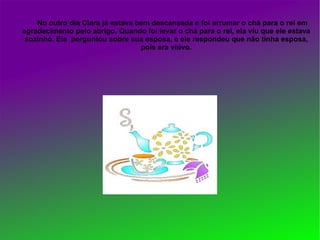 No outro dia Clara já estava bem descansada e foi arrumar o chá para o rei em
agradecimento pelo abrigo. Quando foi levar o chá para o rei, ela viu que ele estava
 sozinho. Ela perguntou sobre sua esposa, e ele respondeu que não tinha esposa,
                                  pois era viúvo.
 