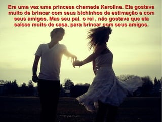 Era uma vez uma princesa chamada Karoline. Ela gostava
muito de brincar com seus bichinhos de estimação e com
  seus amigos. Mas seu pai, o rei , não gostava que ela
  saísse muito de casa, para brincar com seus amigos.
 