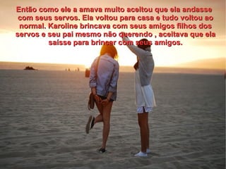 Então como ele a amava muito aceitou que ela andasse
 com seus servos. Ela voltou para casa e tudo voltou ao
 normal. Karoline brincava com seus amigos filhos dos
servos e seu pai mesmo não querendo , aceitava que ela
         saísse para brincar com seus amigos.
 