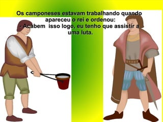 Os camponeses estavam trabalhando quando
         apareceu o rei e ordenou:
 - Acabem isso logo, eu tenho que assistir a
                 uma luta.
 