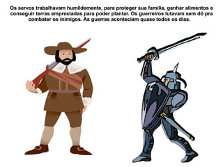 Os servos trabalhavam humildemente, para proteger sua família, ganhar alimentos e
conseguir terras emprestadas para poder plantar. Os guerreiros lutavam sem dó pra
       combater os inimigos. As guerras aconteciam quase todos os dias.
 