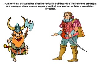 Num certo dia os guerreiros queriam combater os bárbaros e armaram uma estrategia
 pra conseguir atacar sem ser pegos, e no final eles ganham as lutas e conquistam
                                    territórios.
 