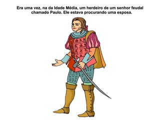 Era uma vez, na da Idade Média, um herdeiro de um senhor feudal
      chamado Paulo. Ele estava procurando uma esposa.
 