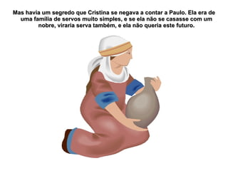 Mas havia um segredo que Cristina se negava a contar a Paulo. Ela era de
  uma família de servos muito simples, e se ela não se casasse com um
        nobre, viraria serva também, e ela não queria este futuro.
 