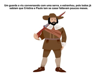 Um guarda a viu conversando com uma serva, e estranhou, pois todos já
   sabiam que Cristina e Paulo iam se casar faltavam poucos meses.
 