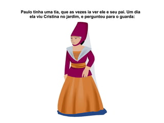 Paulo tinha uma tia, que as vezes ia ver ele e seu pai. Um dia
    ela viu Cristina no jardim, e perguntou para o guarda:
 