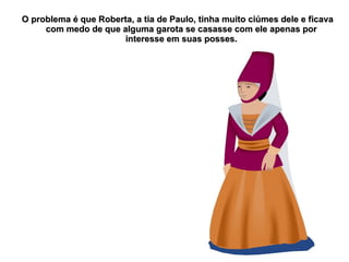 O problema é que Roberta, a tia de Paulo, tinha muito ciúmes dele e ficava
     com medo de que alguma garota se casasse com ele apenas por
                      interesse em suas posses.
 