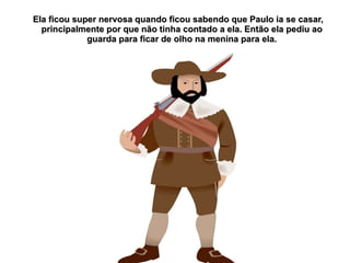 Ela ficou super nervosa quando ficou sabendo que Paulo ia se casar,
  principalmente por que não tinha contado a ela. Então ela pediu ao
             guarda para ficar de olho na menina para ela.
 
