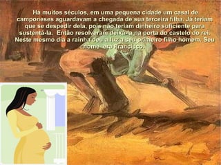 Há muitos séculos, em uma pequena cidade um casal de
camponeses aguardavam a chegada de sua terceira filha. Já teriam
   que se despedir dela, pois não teriam dinheiro suficiente para
 sustentá-la. Então resolveram deixá-la na porta do castelo do rei.
Neste mesmo dia a rainha deu a luz a seu primeiro filho homem. Seu
                       nome era Francisco.
 